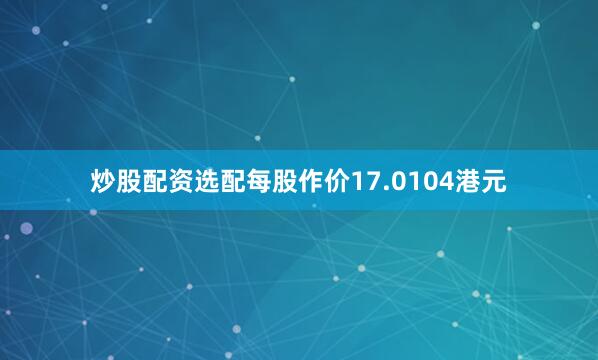 炒股配资选配每股作价17.0104港元