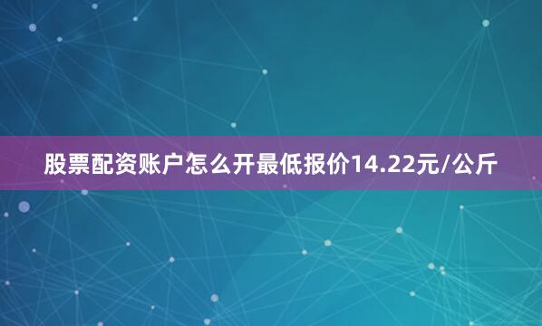股票配资账户怎么开最低报价14.22元/公斤
