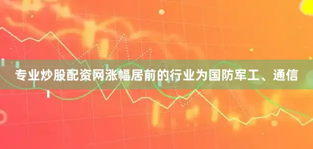 专业炒股配资网涨幅居前的行业为国防军工、通信