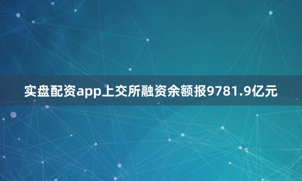 实盘配资app上交所融资余额报9781.9亿元