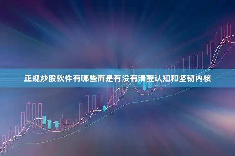 正规炒股软件有哪些而是有没有清醒认知和坚韧内核