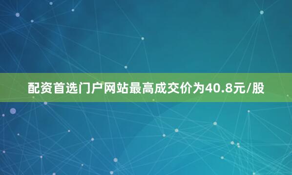 配资首选门户网站最高成交价为40.8元/股