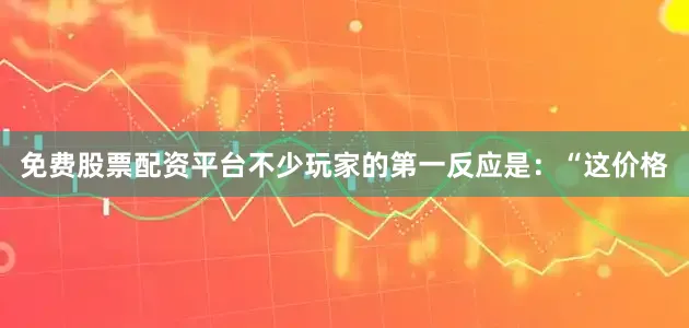 免费股票配资平台不少玩家的第一反应是：“这价格