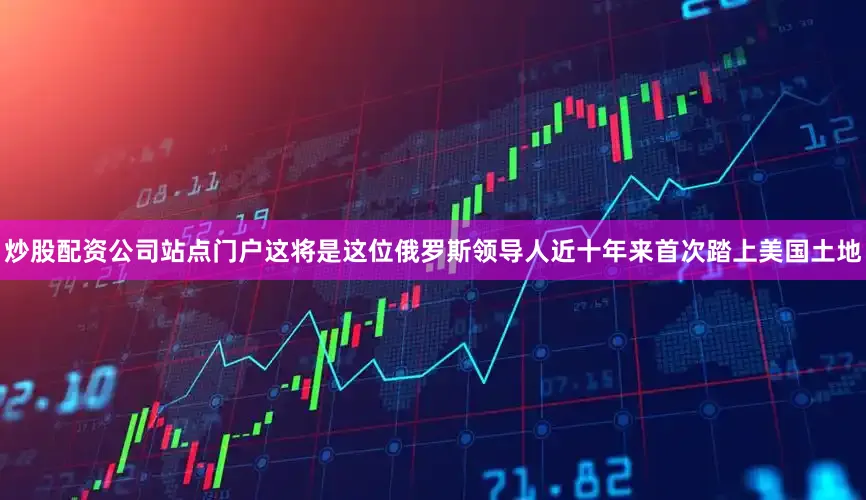 炒股配资公司站点门户这将是这位俄罗斯领导人近十年来首次踏上美国土地