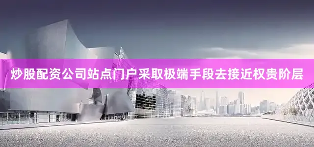 炒股配资公司站点门户采取极端手段去接近权贵阶层