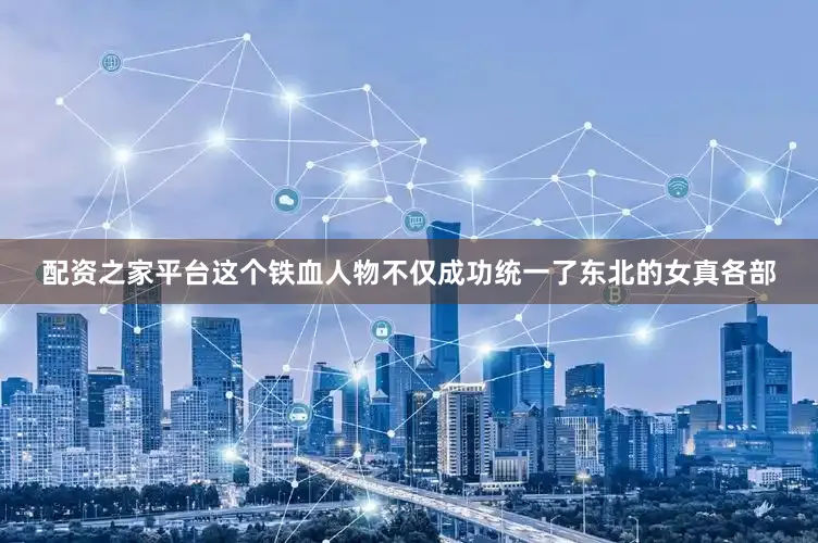 配资之家平台这个铁血人物不仅成功统一了东北的女真各部