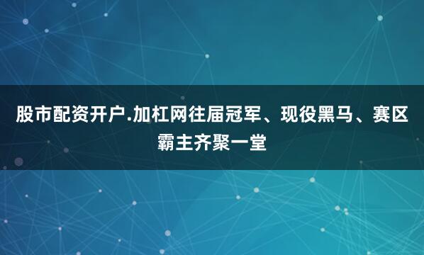 股市配资开户.加杠网往届冠军、现役黑马、赛区霸主齐聚一堂