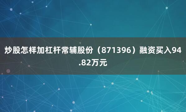 炒股怎样加杠杆常辅股份（871396）融资买入94.82万元