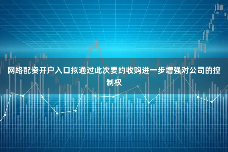 网络配资开户入口拟通过此次要约收购进一步增强对公司的控制权
