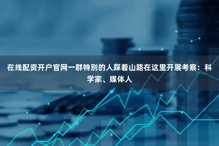 在线配资开户官网一群特别的人踩着山路在这里开展考察：科学家、媒体人