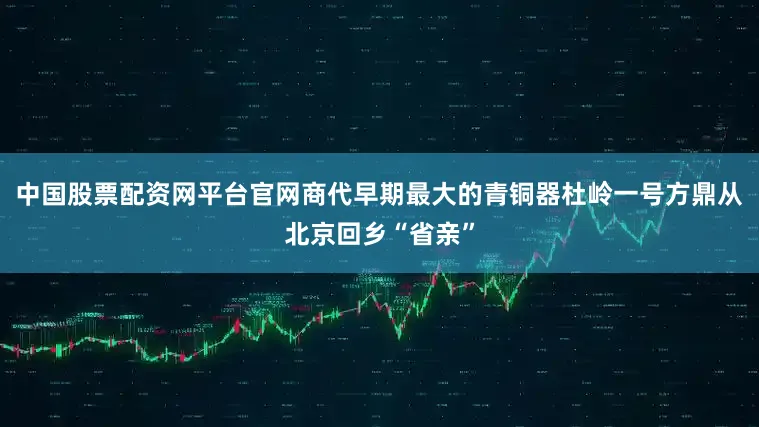 中国股票配资网平台官网商代早期最大的青铜器杜岭一号方鼎从北京回乡“省亲”