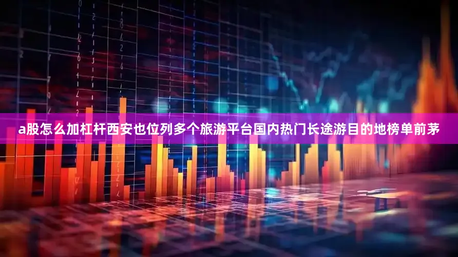 a股怎么加杠杆西安也位列多个旅游平台国内热门长途游目的地榜单前茅
